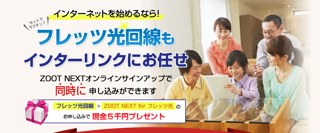 インターネットを始めるなら！フレッツ光回線もインターリンクにお任せ ZOOT NEXTオンラインサインアップで同時に 申し込みができます フレッツ光回線+ZOOT NEXT for フレッツ光のお申し込みで現金５千円プレゼント